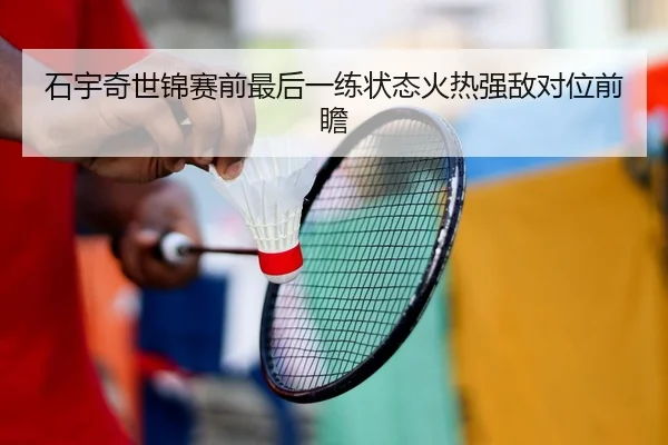 石宇奇世锦赛前最后一练状态火热强敌对位前瞻